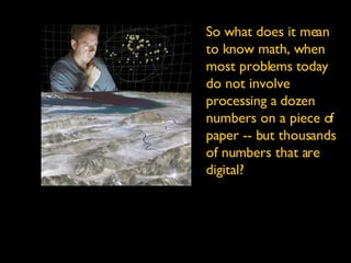 So what does it mean to know math, when most problems today do not involve processing a dozen numbers on a piece of paper -- but thousands of numbers that are digital? 