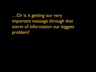 … Or is it getting our very important message through that storm of information our biggest problem? 