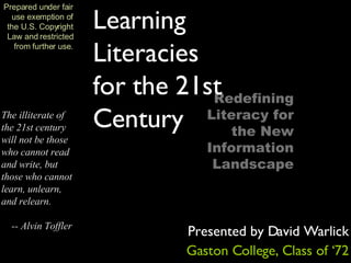 The illiterate of the 21st century will not be those who cannot read and write, but those who cannot learn, unlearn, and relearn.  -- Alvin Toffler Prepared under fair use exemption of the U.S. Copyright Law and restricted from further use. Redefining Literacy for the New Information Landscape Learning Literacies for the 21st Century Presented by David Warlick Gaston College, Class of ‘72 
