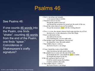 Psalms 46 
See Psalms 46: 
If one counts 46 words into 
the Psalm, one finds 
“shake”; counting 46 words 
from the end of the Psalm, 
one finds “spear.” 
Coincidence or 
Shakespeare’s crafty 
signature? 
© 2013, John Wesley White, University of North Florida 
 