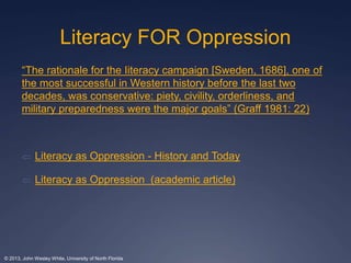 Literacy FOR Oppression 
“The rationale for the Iiteracy campaign [Sweden, 1686], one of 
the most successful in Western history before the last two 
decades, was conservative: piety, civility, orderliness, and 
military preparedness were the major goals” (Graff 1981: 22) 
 Literacy as Oppression - History and Today 
 Literacy as Oppression (academic article) 
© 2013, John Wesley White, University of North Florida 
 