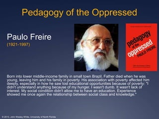 Pedagogy of the Oppressed 
Paulo Freire 
(1921-1997) 
Born into lower middle-income family in small town Brazil. Father died when he was 
young, leaving him and his family in poverty. His association with poverty affected him 
deeply, especially in how he saw lost educational opportunities because of poverty: "I 
didn't understand anything because of my hunger. I wasn't dumb. It wasn't lack of 
interest. My social condition didn't allow me to have an education. Experience 
showed me once again the relationship between social class and knowledge." 
© 2013, John Wesley White, University of North Florida 
 