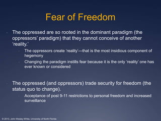 Fear of Freedom 
- The oppressed are so rooted in the dominant paradigm (the 
oppressors’ paradigm) that they cannot conceive of another 
‘reality.’ 
- The oppressors create ‘reality’—that is the most insidious component of 
hegemony 
- Changing the paradigm instills fear because it is the only ‘reality’ one has 
ever known or considered 
- The oppressed (and oppressors) trade security for freedom (the 
status quo to change). 
- Acceptance of post 9-11 restrictions to personal freedom and increased 
surveillance 
© 2013, John Wesley White, University of North Florida 
 