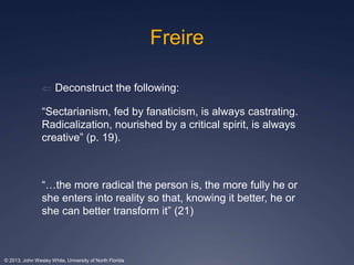 Freire 
 Deconstruct the following: 
“Sectarianism, fed by fanaticism, is always castrating. 
Radicalization, nourished by a critical spirit, is always 
creative” (p. 19). 
“…the more radical the person is, the more fully he or 
she enters into reality so that, knowing it better, he or 
she can better transform it” (21) 
© 2013, John Wesley White, University of North Florida 
 