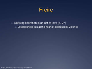 Freire 
 Seeking liberation is an act of love (p. 27) 
 Lovelessness lies at the heart of oppressors’ violence 
© 2013, John Wesley White, University of North Florida 
 