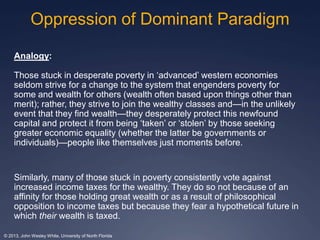 Oppression of Dominant Paradigm 
Analogy: 
Those stuck in desperate poverty in ‘advanced’ western economies 
seldom strive for a change to the system that engenders poverty for 
some and wealth for others (wealth often based upon things other than 
merit); rather, they strive to join the wealthy classes and—in the unlikely 
event that they find wealth—they desperately protect this newfound 
capital and protect it from being ‘taken’ or ‘stolen’ by those seeking 
greater economic equality (whether the latter be governments or 
individuals)—people like themselves just moments before. 
Similarly, many of those stuck in poverty consistently vote against 
increased income taxes for the wealthy. They do so not because of an 
affinity for those holding great wealth or as a result of philosophical 
opposition to income taxes but because they fear a hypothetical future in 
which their wealth is taxed. 
© 2013, John Wesley White, University of North Florida 
 
