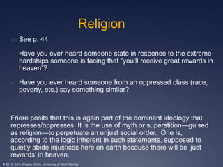 Religion 
 See p. 44 
- Have you ever heard someone state in response to the extreme 
hardships someone is facing that “you’ll receive great rewards in 
heaven”? 
- Have you ever heard someone from an oppressed class (race, 
poverty, etc.) say something similar? 
Friere posits that this is again part of the dominant ideology that 
represses/oppresses. It is the use of myth or superstition—guised 
as religion—to perpetuate an unjust social order. One is, 
according to the logic inherent in such statements, supposed to 
quietly abide injustices here on earth because there will be ‘just 
rewards’ in heaven. 
© 2013, John Wesley White, University of North Florida 
 