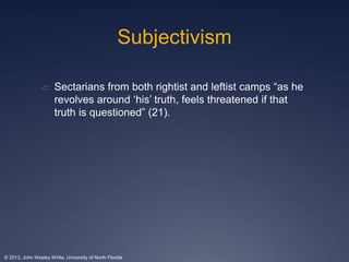 Subjectivism 
 Sectarians from both rightist and leftist camps “as he 
revolves around ‘his’ truth, feels threatened if that 
truth is questioned” (21). 
© 2013, John Wesley White, University of North Florida 
 
