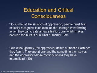 Education and Critical 
Consciousness 
 “To surmount the situation of oppression, people must first 
critically recognize its causes, so that through transforming 
action they can create a new situation, one which makes 
possible the pursuit of a fuller humanity” (29). 
 “Yet, although they [the oppressed] desire authentic existence, 
they fear it. They are at one and the same time themselves 
and the oppressor whose consciousness they have 
internalized” (30). 
© 2013, John Wesley White, University of North Florida 
 