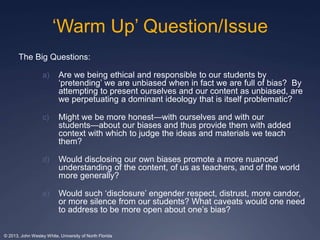‘Warm Up’ Question/Issue 
The Big Questions: 
a) Are we being ethical and responsible to our students by 
‘pretending’ we are unbiased when in fact we are full of bias? By 
attempting to present ourselves and our content as unbiased, are 
we perpetuating a dominant ideology that is itself problematic? 
c) Might we be more honest—with ourselves and with our 
students—about our biases and thus provide them with added 
context with which to judge the ideas and materials we teach 
them? 
d) Would disclosing our own biases promote a more nuanced 
understanding of the content, of us as teachers, and of the world 
more generally? 
e) Would such ‘disclosure’ engender respect, distrust, more candor, 
or more silence from our students? What caveats would one need 
to address to be more open about one’s bias? 
© 2013, John Wesley White, University of North Florida 
 