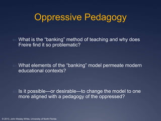 Oppressive Pedagogy 
 What is the “banking” method of teaching and why does 
Freire find it so problematic? 
 What elements of the “banking” model permeate modern 
educational contexts? 
 Is it possible—or desirable—to change the model to one 
more aligned with a pedagogy of the oppressed? 
© 2013, John Wesley White, University of North Florida 
