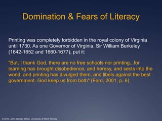 Domination & Fears of Literacy 
Printing was completely forbidden in the royal colony of Virginia 
until 1730. As one Governor of Virginia, Sir William Berkeley 
(1642-1652 and 1660-1677), put it: 
"But, I thank God, there are no free schools nor printing...for 
learning has brought disobedience, and heresy, and sects into the 
world, and printing has divulged them, and libels against the best 
government. God keep us from both" (Ford, 2001, p. 6). 
© 2013, John Wesley White, University of North Florida 
 