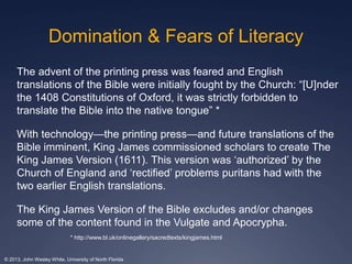 Domination & Fears of Literacy 
The advent of the printing press was feared and English 
translations of the Bible were initially fought by the Church: “[U]nder 
the 1408 Constitutions of Oxford, it was strictly forbidden to 
translate the Bible into the native tongue” * 
With technology—the printing press—and future translations of the 
Bible imminent, King James commissioned scholars to create The 
King James Version (1611). This version was ‘authorized’ by the 
Church of England and ‘rectified’ problems puritans had with the 
two earlier English translations. 
The King James Version of the Bible excludes and/or changes 
some of the content found in the Vulgate and Apocrypha. 
* http://www.bl.uk/onlinegallery/sacredtexts/kingjames.html 
© 2013, John Wesley White, University of North Florida 
 