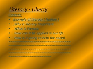 Literacy - Liberty
Content:
• Example of literacy ( human )
• Why is literacy Important.
• What is literacy.
• How can it be applied in our life.
• How is it going to help the social.
~~~~~~~~~~~~~~~~~~~~~~~~~~~~~~~~
~~~~~~~~~~~~~~~~~~~~~~~~~~~~~~~~
~~~~~~~~~~~~~~~~~~~~~~~~~~~~~~~~
~~~~~~~~~~~~~~~~~~~~~~~~~~~~~~~~
~~~~~~~~~~~~~~~~~~~~~~
 