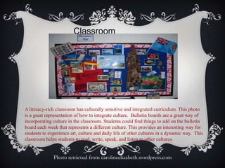 Classroom
Culture
A literacy-rich classroom has culturally sensitive and integrated curriculum. This photo
is a great representation of how to integrate culture. Bulletin boards are a great way of
incorporating culture in the classroom. Students could find things to add on the bulletin
board each week that represents a different culture. This provides an interesting way for
students to experience art, culture and daily life of other cultures in a dynamic way. This
classroom helps students to read, write, speak, and listen to other cultures.
Photo retrieved from carolineelizabeth.wordpress.com
 