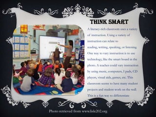 THINK SMART
A literacy-rich classroom uses a variety
of instruction. Using a variety of
instruction can relate to
reading, writing, speaking, or listening.
One way to vary instruction is to use
technology, like the smart board in the
photo. A teacher could vary instruction
by using music, computers, I pads, CD
players, visual aids, games, etc. This
classroom seems to have many student
projects and student work on the wall.
This is a fun way to differentiate
instruction.
Photo retrieved from www.lisle202.org
 