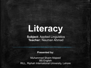 Literacy
Presented by:
Muhammad Shaim Majeed
BS English
RILL, Riphah International University, Lahore
Subject: Applied Linguistics
Teacher: Nauman Ahmad
 