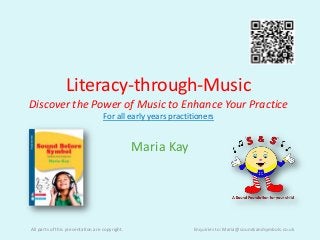 Literacy-through-Music
Discover the Power of Music to Enhance Your Practice
                                   For all early years practitioners


                                                Maria Kay




All parts of this presentation are copyright.                Enquiries to: Maria@soundsandsymbols.co.uk
 
