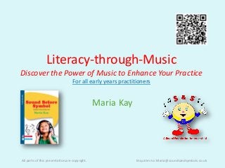 Literacy-through-Music
Discover the Power of Music to Enhance Your Practice
                                   For all early years practitioners


                                                Maria Kay




All parts of this presentation are copyright.                 Enquiries to: Maria@soundsandsymbols.co.uk
 