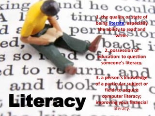 Literacy
1. the quality or state of
being literate, especially
the ability to read and
write.
2. possession of
education: to question
someone's literacy.
3. a person's knowledge
of a particular subject or
field: to acquire
computer literacy;
improving your financial
literacy.
 