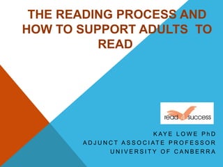 K AY E L O W E P h D
A D J U N C T A S S O C I AT E P R O F E S S O R
U N I V E R S I T Y O F C A N B E R R A
THE READING PROCESS AND
HOW TO SUPPORT ADULTS TO
READ
 