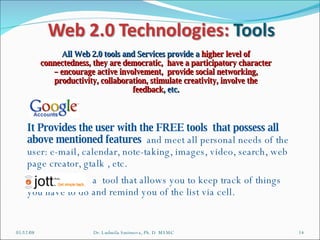 06/03/09 Dr. Ludmila Smirnova, Ph. D  MSMC All Web 2.0 tools and Services provide a  higher level of connectedness, they are democratic,  have a participatory character – encourage active involvement,  provide social networking, productivity, collaboration, stimulate creativity, involve the feedback , etc. It Provides the user with the FREE tools  that possess all above mentioned features  and meet all personal needs of the user: e-mail, calendar, note-taking, images, video, search, web page creator, gtalk , etc. a  tool that allows you to keep track of things you have to do and remind you of the list via cell. 