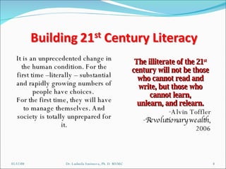 06/03/09 Dr. Ludmila Smirnova, Ph. D  MSMC It is an unprecedented change in the human condition. For the first time –literally – substantial and rapidly growing numbers of people have choices.  For the first time, they will have to manage themselves. And society is totally unprepared for it. The illiterate of the 21 st  century will not be those who cannot read and write, but those who cannot learn, unlearn, and relearn. Alvin Toffler Revolutionary wealth , 2006 