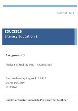 SEMESTER	
  1	
     2010   	
  


EDUC8516	
  	
  	
  	
  	
  	
  	
  	
  	
  	
  	
  	
  	
  	
  	
  	
  	
  	
  	
  	
  	
  	
  	
  	
  	
  	
  	
  	
  	
  	
  	
  	
  	
  	
  	
  	
  
Literacy	
  Education	
  2	
  



  Assignment	
  1	
  
  	
  
  Analysis	
  of	
  Spelling	
  Data	
  –	
  A	
  Case	
  Study	
  
  	
  
  	
  
  Due:	
  Wednesday	
  August	
  11th	
  2010	
  
  Sharon	
  McCleary	
  
  19113469	
  
  	
  
  	
  
  Unit	
  Co-­ordinator:	
  Associate	
  Professor	
  Val	
  Faulkner	
  
  	
  
  	
  
  	
  
 