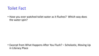 Toilet Fact
• Have you ever watched toilet water as it flushes? Which way does
the water spin?
• Excerpt from What Happens After You Flush? – Scholastic, Moving Up
in Literacy Place
 