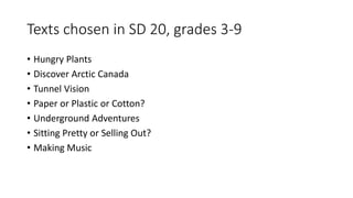 Texts chosen in SD 20, grades 3-9
• Hungry Plants
• Discover Arctic Canada
• Tunnel Vision
• Paper or Plastic or Cotton?
• Underground Adventures
• Sitting Pretty or Selling Out?
• Making Music
 
