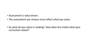 • Assessment is value driven.
• The assessment you choose must reflect what you value.
• So what do you value in reading? How does this match what your
curriculum values?
 