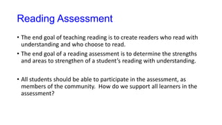 Reading Assessment
• The end goal of teaching reading is to create readers who read with
understanding and who choose to read.
• The end goal of a reading assessment is to determine the strengths
and areas to strengthen of a student’s reading with understanding.
• All students should be able to participate in the assessment, as
members of the community. How do we support all learners in the
assessment?
 