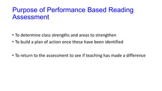 Purpose of Performance Based Reading
Assessment
• To determine class strengths and areas to strengthen
• To build a plan of action once these have been identified
• To return to the assessment to see if teaching has made a difference
 