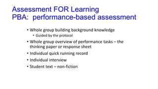 Assessment FOR Learning
PBA: performance-based assessment
• Whole group building background knowledge
• Guided by the protocol
• Whole group overview of performance tasks – the
thinking paper or response sheet
• Individual quick running record
• Individual interview
• Student text – non-fiction
 