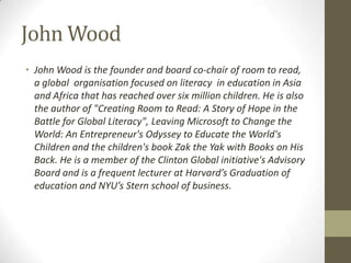 John Wood
• John Wood is the founder and board co-chair of room to read,
a global organisation focused on literacy in education in Asia
and Africa that has reached over six million children. He is also
the author of "Creating Room to Read: A Story of Hope in the
Battle for Global Literacy", Leaving Microsoft to Change the
World: An Entrepreneur's Odyssey to Educate the World's
Children and the children's book Zak the Yak with Books on His
Back. He is a member of the Clinton Global initiative's Advisory
Board and is a frequent lecturer at Harvard’s Graduation of
education and NYU’s Stern school of business.
 