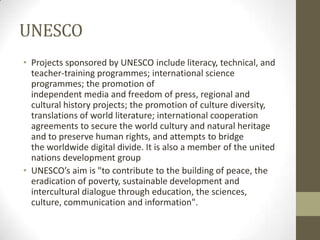 UNESCO
• Projects sponsored by UNESCO include literacy, technical, and
teacher-training programmes; international science
programmes; the promotion of
independent media and freedom of press, regional and
cultural history projects; the promotion of culture diversity,
translations of world literature; international cooperation
agreements to secure the world cultury and natural heritage
and to preserve human rights, and attempts to bridge
the worldwide digital divide. It is also a member of the united
nations development group
• UNESCO’s aim is "to contribute to the building of peace, the
eradication of poverty, sustainable development and
intercultural dialogue through education, the sciences,
culture, communication and information".
 