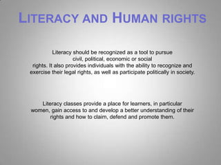 LITERACY AND HUMAN RIGHTS

            Literacy should be recognized as a tool to pursue
                     civil, political, economic or social
  rights. It also provides individuals with the ability to recognize and
 exercise their legal rights, as well as participate politically in society.




    Literacy classes provide a place for learners, in particular
 women, gain access to and develop a better understanding of their
        rights and how to claim, defend and promote them.
 