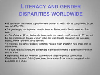 LITERACY AND GENDER
              DISPARITIES WORLDWIDE
• 63 per cent of the illiterate population were women in 1985–1994 as compared to 64 per
cent in 2000–2006.
• The gender gap has improved most in the Arab States, and in South, West and East
Asia.
• In Sub-Saharan Africa, the female literacy rate has risen from 45 per cent to 53 per cent,
but the proportion of illiterate women within the total illiterate population has increased
slightly, from 61 per cent to 62 per cent.
• In Pakistan, the gender disparity in literacy rates is much greater in rural areas than in
urban areas.
• In South Asia as a whole, the gender gap in school enrolments is particularly evident in
remote areas.
• Significantly, the Latin American countries with large indigenous communities
(Guatemala, Peru and Bolivia) have lower literacy rates for women as compared to the
population as a whole.
 