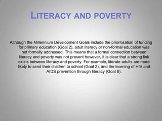 LITERACY AND POVERTY

Although the Millennium Development Goals include the prioritisation of funding
      for primary education (Goal 2), adult literacy or non-formal education was
         not formally addressed. This means that a formal connection between
      literacy and poverty was not present however, it is clear that a strong link
     exists between literacy and poverty. For example, literate adults are more
     likely to send their children to school (Goal 2), and the learning of HIV and
                       AIDS prevention through literacy (Goal 6).
 
