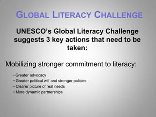 GLOBAL LITERACY CHALLENGE
   UNESCO’s Global Literacy Challenge
  suggests 3 key actions that need to be
                 taken:

Mobilizing stronger commitment to literacy:
  • Greater advocacy
  • Greater political will and stronger policies
  • Clearer picture of real needs
  • More dynamic partnerships
 