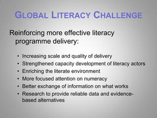 GLOBAL LITERACY CHALLENGE
Reinforcing more effective literacy
 programme delivery:

  •   Increasing scale and quality of delivery
  •   Strengthened capacity development of literacy actors
  •   Enriching the literate environment
  •   More focused attention on numeracy
  •   Better exchange of information on what works
  •   Research to provide reliable data and evidence-
      based alternatives
 