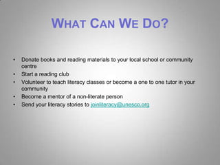 WHAT CAN WE DO?

•   Donate books and reading materials to your local school or community
    centre
•   Start a reading club
•   Volunteer to teach literacy classes or become a one to one tutor in your
    community
•   Become a mentor of a non-literate person
•   Send your literacy stories to joinliteracy@unesco.org
 