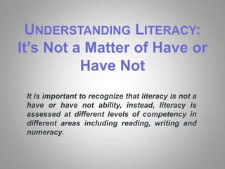 UNDERSTANDING LITERACY:
It’s Not a Matter of Have or
          Have Not
 It is important to recognize that literacy is not a
 have or have not ability, instead, literacy is
 assessed at different levels of competency in
 different areas including reading, writing and
 numeracy.
 