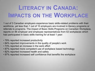 LITERACY IN CANADA:
    IMPACTS ON THE WORKPLACE
1 out of 3 Canadian employers experience basic skills-related problems with their
workforce, yet less than 1 out of 10 employers are involved in literacy programs or
referrals to programs. The impact of Basic Skills Programs on Canadian Workplace,
reports on 86 employer and employee representatives from 53 workplaces which
had participated in basic skills training for at least 1 year:

• 79% reported increased productivity
• 84% reported improvements in the quality of people’s work
• 73% reported an increase in the work effort
• 87% reported more competent use of workplace based technology
• 82% reported increased health and safety
• 97% reported increased self confidence that benefits the workplace
 