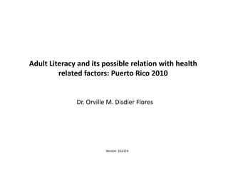 Adult Literacy and its possible relation with health 
related factors: Puerto Rico 2010 
Dr. Orville M. Disdier Flores 
1 
Adult Literacy and its possible relation with some health aspects: Puerto Rico 2010 ©Dr. Orville M. Disdier 
Version: 102114 
 