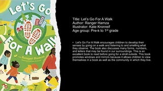Title: Let’s Go For A Walk
Author: Ranger Hamza
Illustrator: Kate Kronreif
Age group: Pre-k to 1st grade
• Let's Go For A Walk encourages children to develop their
senses by going on a walk and listening to and smelling what
they observe. The book also discusses many forms, numbers,
and letters that may be found in our surroundings. This is an
excellent book to read before going for a stroll outside. This book
promotes windows and mirrors because it allows children to view
themselves in a book as well as the community in which they live.
 