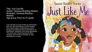 Title: Just Like Me
Author: Vanessa Brantley-Newton
Illustrator: Vanessa Brantley-
Newton
Age group: Pre-k to 3rd grade
Just Like Me is a book written for all females
who can see themselves in lyrical imagery
from varied origins, experiencing various
emotions and learning about themselves via
friendships, hardships, and rising self-esteem.
This book was chosen because it offers
windows and mirrors for females to view
themselves in a book.
 