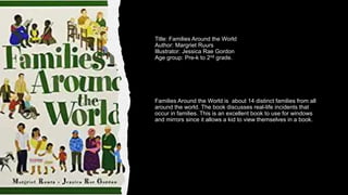 Title: Families Around the World
Author: Margriet Ruurs
Illustrator: Jessica Rae Gordon
Age group: Pre-k to 2nd grade.
Families Around the World is about 14 distinct families from all
around the world. The book discusses real-life incidents that
occur in families. This is an excellent book to use for windows
and mirrors since it allows a kid to view themselves in a book.
 