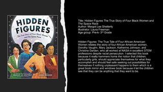 Title: Hidden Figures The True Story of Four Black Women and
The Space Race
Author: Margot Lee Shetterly
Illustrator: Laura Freeman
Age group: Pre-k- 3rd Grade
Hidden Figures: The True Tale of Four African American
Women relates the story of four African American women,
Dorothy Vaughn, Mary Jackson, Katherine Johnson, and
Christine Darden, who all worked at NASA in excellent STEM
professions despite racial persecution. I selected this book
because it really hammers home the notion that children,
particularly girls, should appreciate themselves for what they
accomplish and should feel safe seeking out possibilities for
themselves if nothing unpleasant happens to them which is a
great book mirror and windows book because it let the children
see that they can be anything that they want to be.
 
