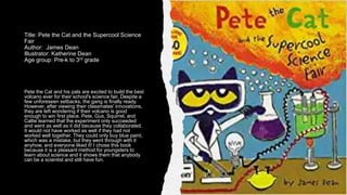 Title: Pete the Cat and the Supercool Science
Fair
Author: James Dean
Illustrator: Katherine Dean
Age group: Pre-k to 3rd grade
Pete the Cat and his pals are excited to build the best
volcano ever for their school's science fair. Despite a
few unforeseen setbacks, the gang is finally ready.
However, after viewing their classmates' innovations,
they are left wondering if their volcano is good
enough to win first place. Pete, Gus, Squirrel, and
Callie learned that the experiment only succeeded
and went as well as it did because they collaborated.
It would not have worked as well if they had not
worked well together. They could only buy blue paint,
which was a mistake, but they went through with it
anyhow, and everyone liked it! I chose this book
because it is a pleasant method for youngsters to
learn about science and it shows them that anybody
can be a scientist and still have fun.
 